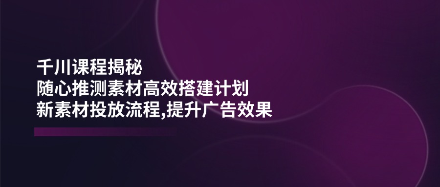 千川课程揭秘：随心推测素材高效搭建计划,新素材投放流程,提升广告效果 - 趣酷猫